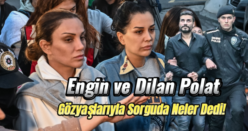 Engin ve Dilan Polat’tan Şok İfade: 6 Saat Süren Sorguda Suçlamaları Reddetti!